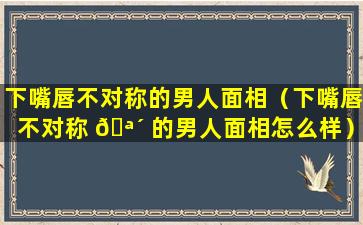 下嘴唇不对称的男人面相（下嘴唇不对称 🪴 的男人面相怎么样）